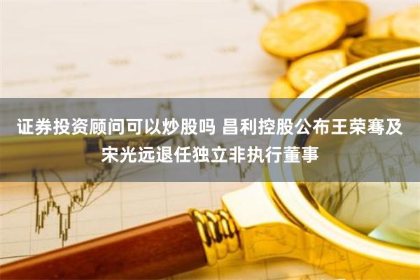 证券投资顾问可以炒股吗 昌利控股公布王荣骞及宋光远退任独立非执行董事