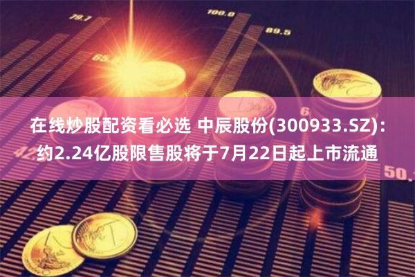 在线炒股配资看必选 中辰股份(300933.SZ)：约2.24亿股限售股将于7月22日起上市流通