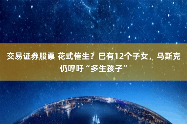 交易证券股票 花式催生？已有12个子女，马斯克仍呼吁“多生孩子”