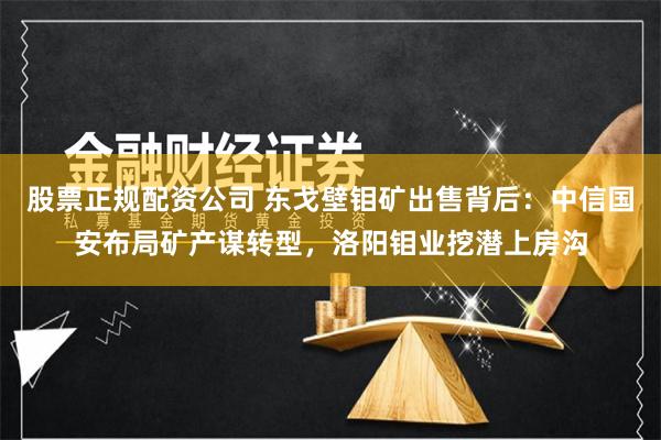 股票正规配资公司 东戈壁钼矿出售背后：中信国安布局矿产谋转型，洛阳钼业挖潜上房沟