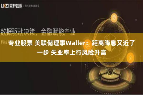 专业股票 美联储理事Waller：距离降息又近了一步 失业率上行风险升高