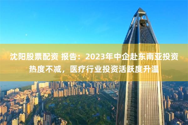 沈阳股票配资 报告：2023年中企赴东南亚投资热度不减，医疗行业投资活跃度升温