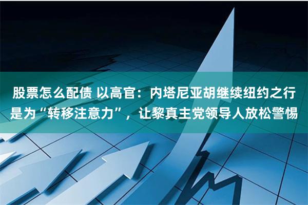 股票怎么配债 以高官：内塔尼亚胡继续纽约之行是为“转移注意力”，让黎真主党领导人放松警惕