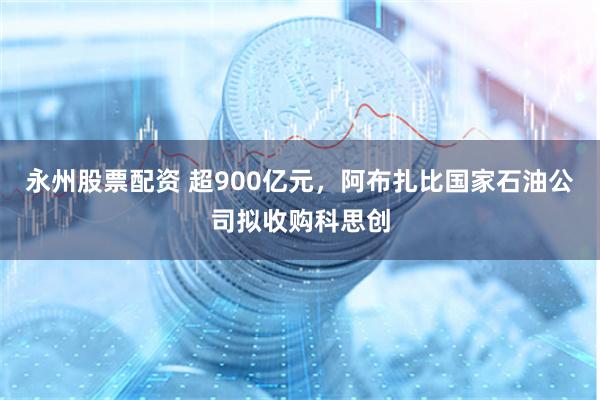 永州股票配资 超900亿元，阿布扎比国家石油公司拟收购科思创