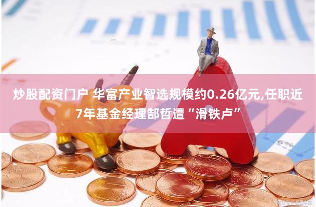 炒股配资门户 华富产业智选规模约0.26亿元,任职近7年基金经理郜哲遭“滑铁卢”