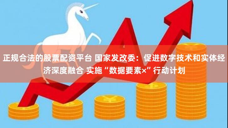 正规合法的股票配资平台 国家发改委：促进数字技术和实体经济深度融合 实施“数据要素×”行动计划