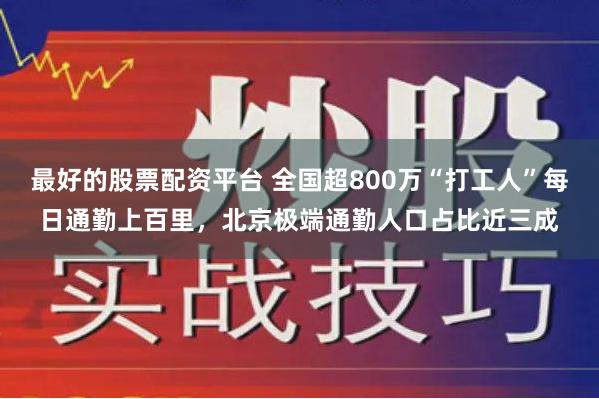 最好的股票配资平台 全国超800万“打工人”每日通勤上百里，北京极端通勤人口占比近三成