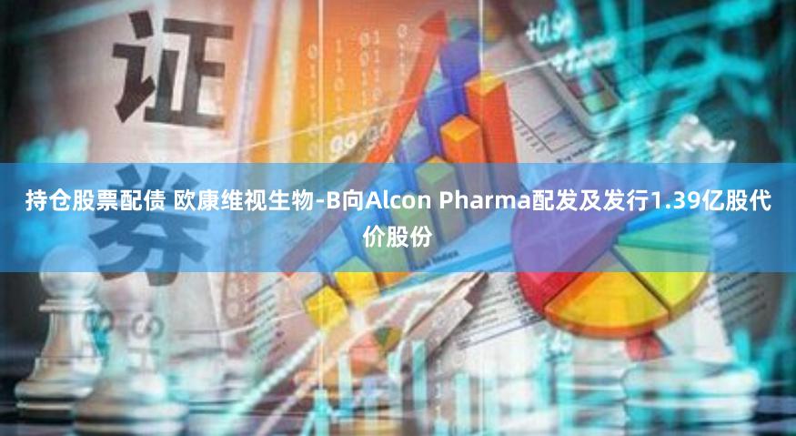 持仓股票配债 欧康维视生物-B向Alcon Pharma配发及发行1.39亿股代价股份