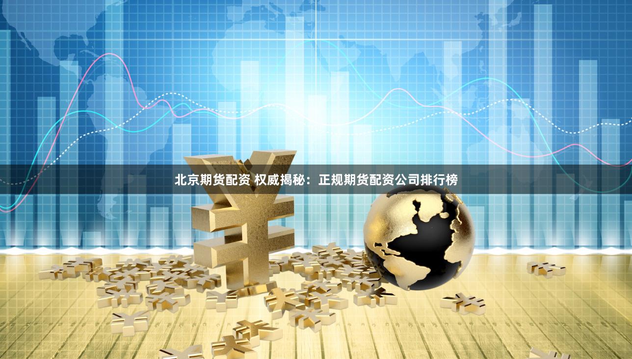 北京期货配资 权威揭秘：正规期货配资公司排行榜