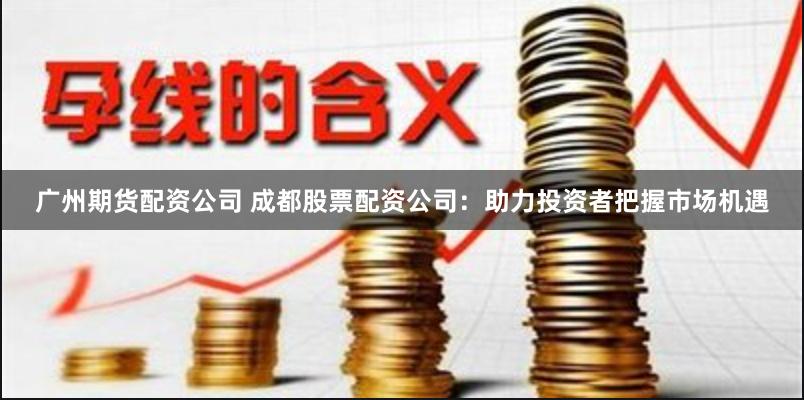 广州期货配资公司 成都股票配资公司：助力投资者把握市场机遇