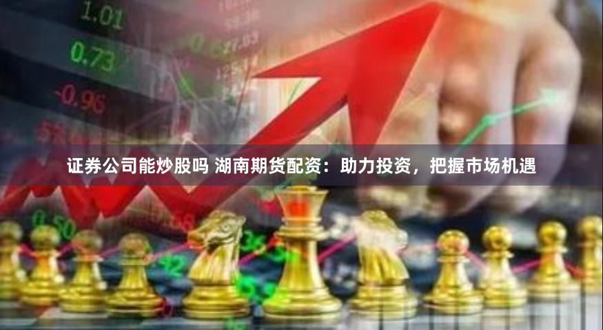 证券公司能炒股吗 湖南期货配资：助力投资，把握市场机遇