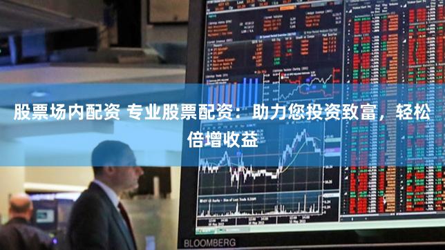 股票场内配资 专业股票配资：助力您投资致富，轻松倍增收益