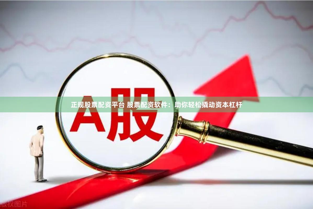正规股票配资平台 股票配资软件：助你轻松撬动资本杠杆