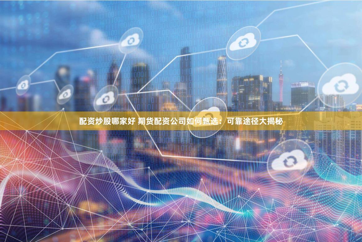 配资炒股哪家好 期货配资公司如何甄选：可靠途径大揭秘