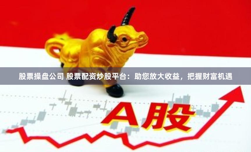 股票操盘公司 股票配资炒股平台：助您放大收益，把握财富机遇