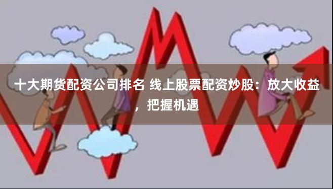 十大期货配资公司排名 线上股票配资炒股：放大收益，把握机遇