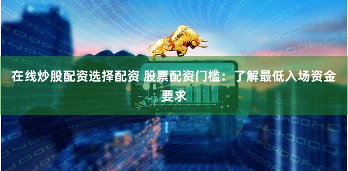 在线炒股配资选择配资 股票配资门槛：了解最低入场资金要求