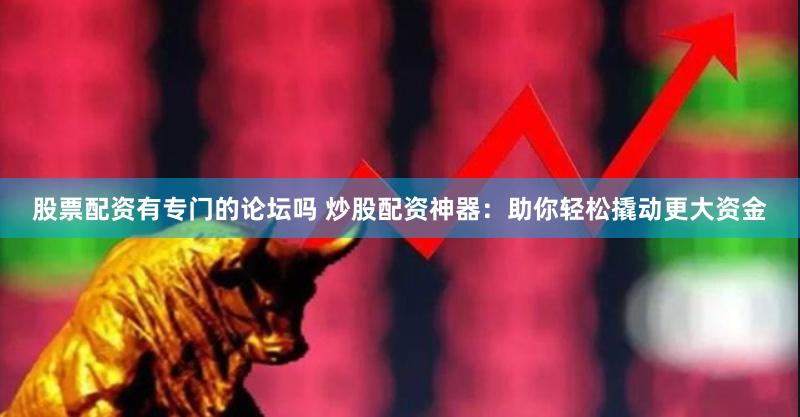 股票配资有专门的论坛吗 炒股配资神器：助你轻松撬动更大资金